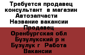 Требуется продавец-консультант  в магазин Автозапчасти.  › Название вакансии ­ Продавец - Оренбургская обл., Бузулукский р-н, Бузулук г. Работа » Вакансии   